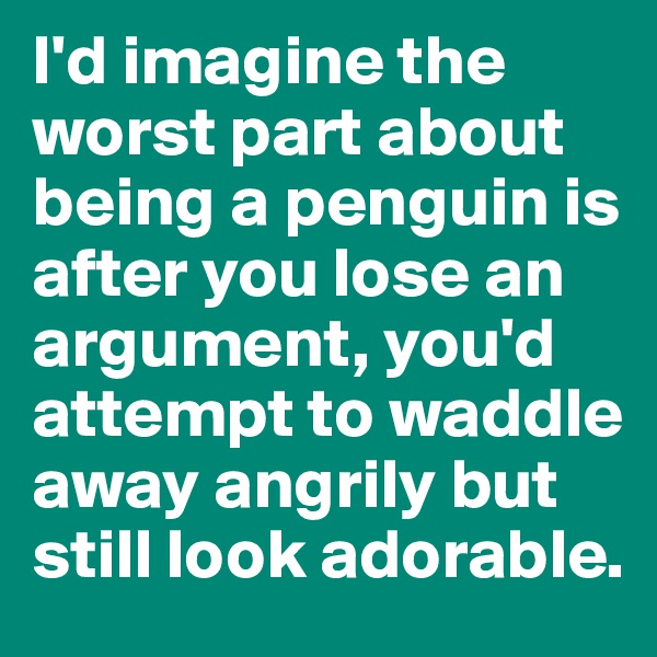 I'd imagine the worst part about being a penguin is after you lose an argument, you'd attempt to waddle away angrily but still look adorable. 