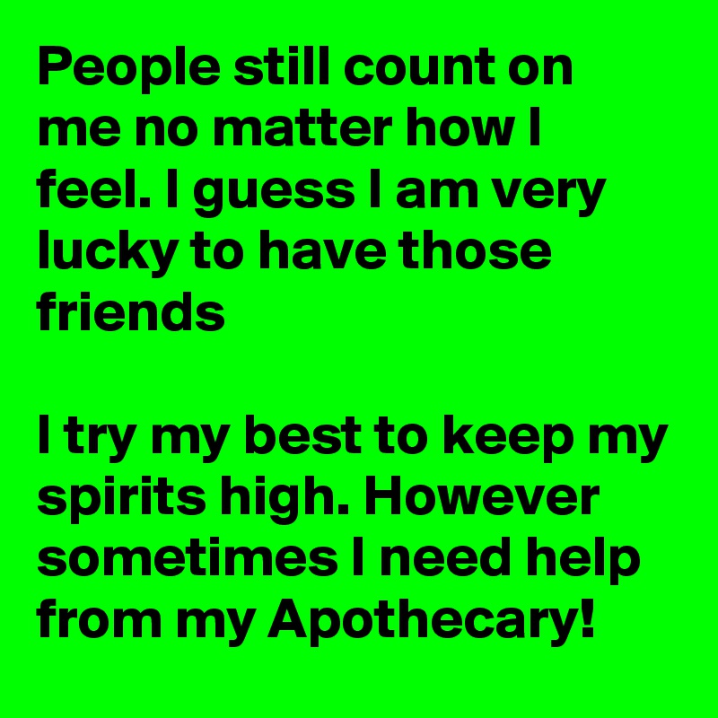 People still count on me no matter how I feel. I guess I am very lucky to have those friends

I try my best to keep my spirits high. However sometimes I need help from my Apothecary!