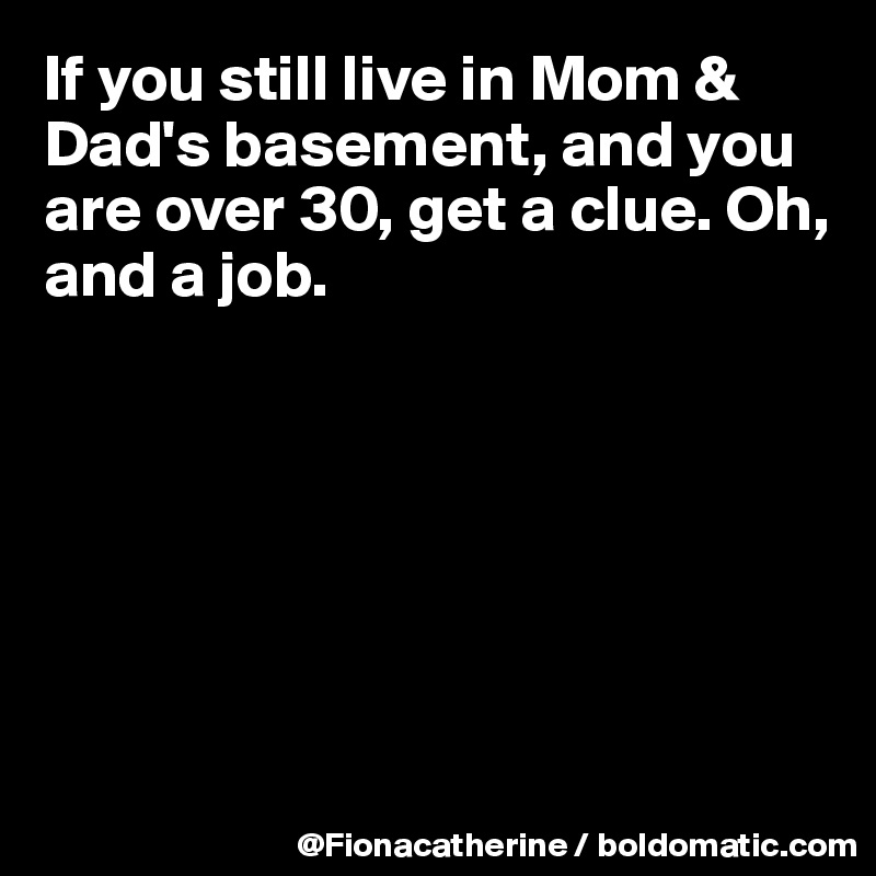 If you still live in Mom & Dad's basement, and you are over 30, get a clue. Oh, and a job.







