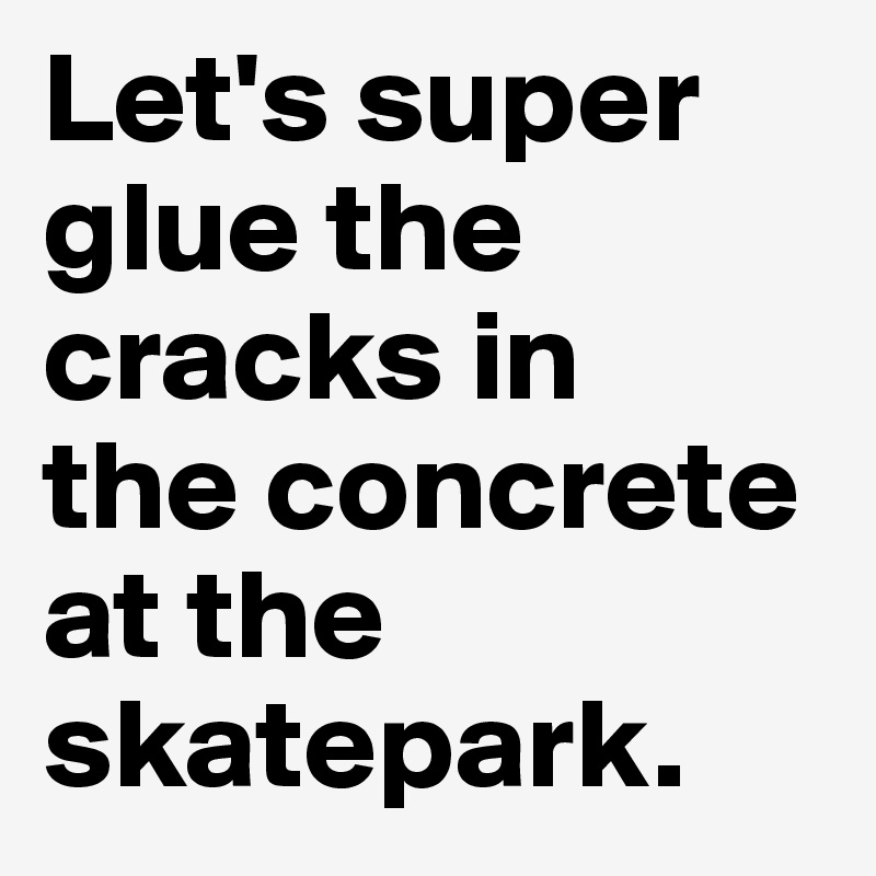 Let's super glue the cracks in 
the concrete at the skatepark. 