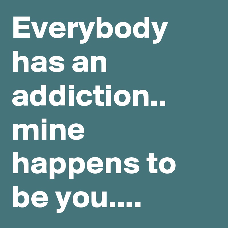 Everybody has an addiction.. mine happens to be you....