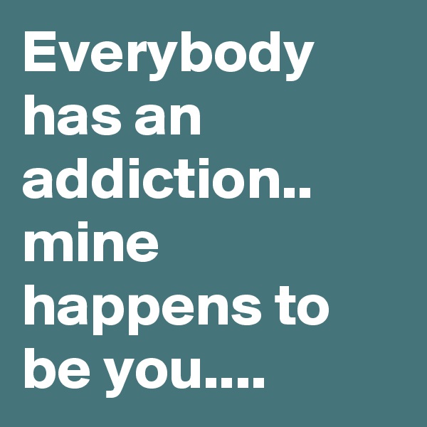 Everybody has an addiction.. mine happens to be you....