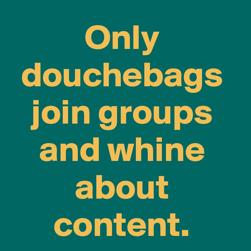 Only douchebags join groups and whine about content.