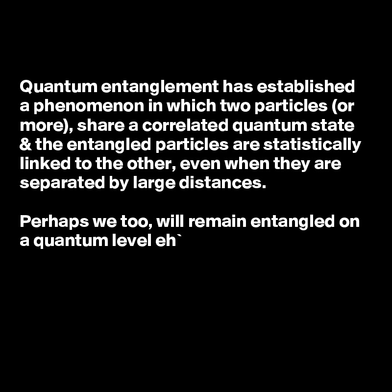 


Quantum entanglement has established a phenomenon in which two particles (or more), share a correlated quantum state 
& the entangled particles are statistically linked to the other, even when they are separated by large distances.

Perhaps we too, will remain entangled on a quantum level eh` 




