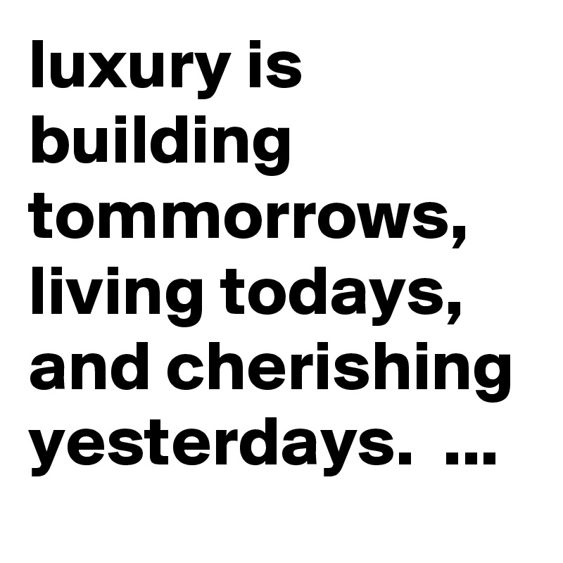 luxury is building tommorrows, living todays, and cherishing yesterdays.  ...