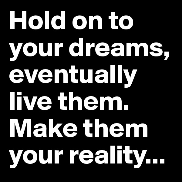 Hold on to your dreams, eventually live them. Make them your reality...