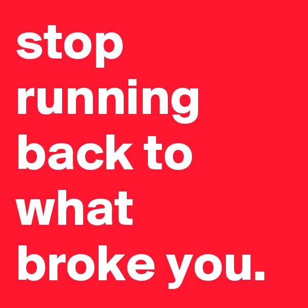 stop running back to what broke you.