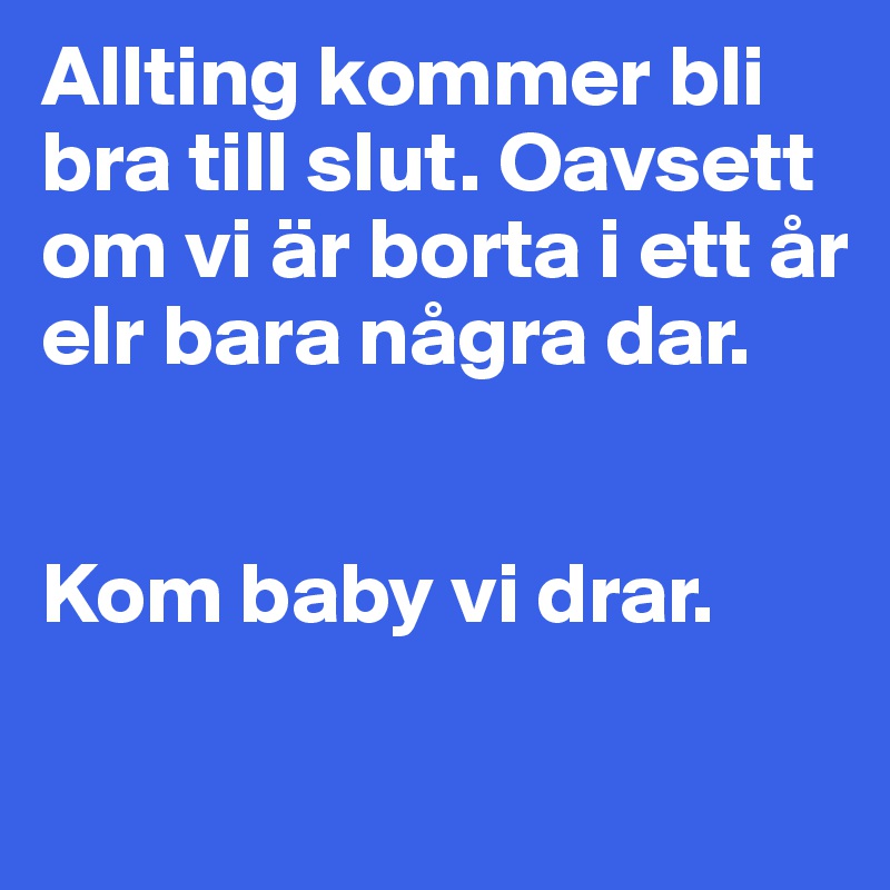 Allting kommer bli bra till slut. Oavsett om vi är borta i ett år elr bara några dar. 


Kom baby vi drar. 

