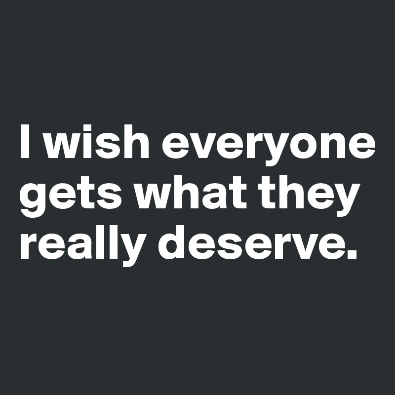 

I wish everyone gets what they really deserve.
