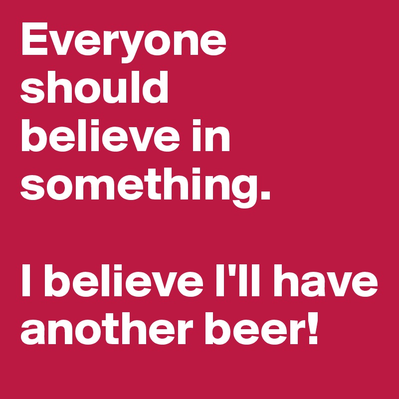 Everyone should
believe in something. 

I believe I'll have another beer!