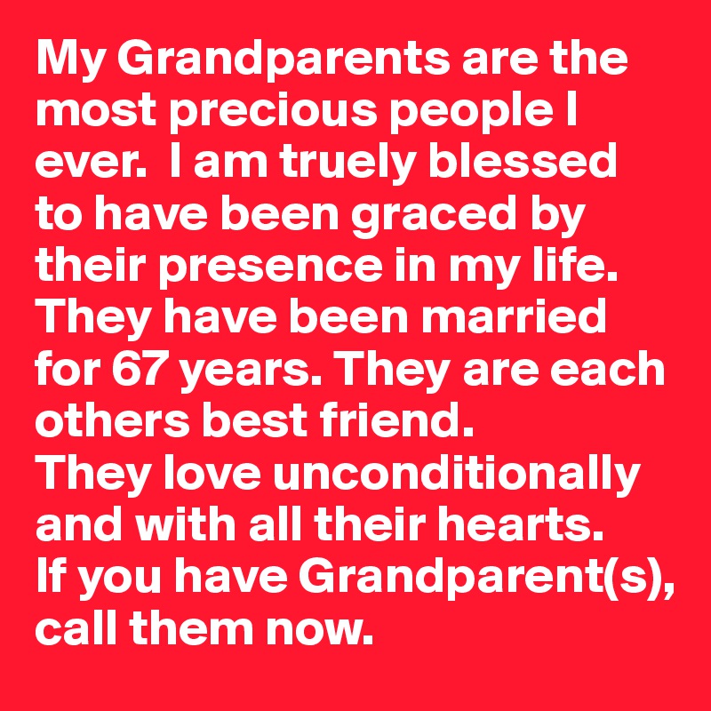 My Grandparents are the most precious people I ever.  I am truely blessed to have been graced by their presence in my life. They have been married for 67 years. They are each others best friend.
They love unconditionally and with all their hearts.
If you have Grandparent(s), call them now.  
