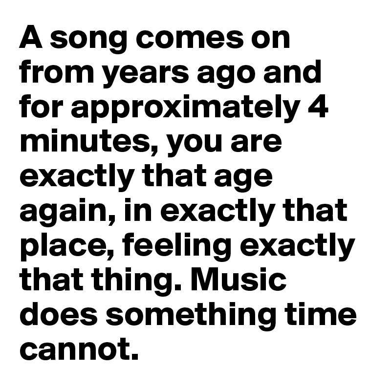 A song comes on from years ago and for approximately 4 minutes, you are exactly that age again, in exactly that place, feeling exactly that thing. Music does something time cannot. 