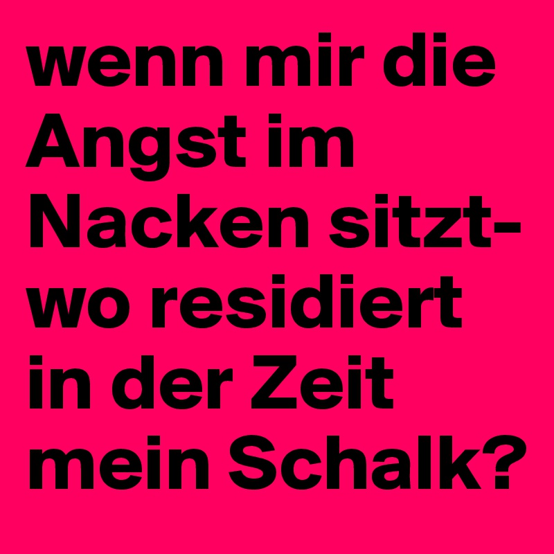 wenn mir die Angst im Nacken sitzt- wo residiert in der Zeit mein Schalk?