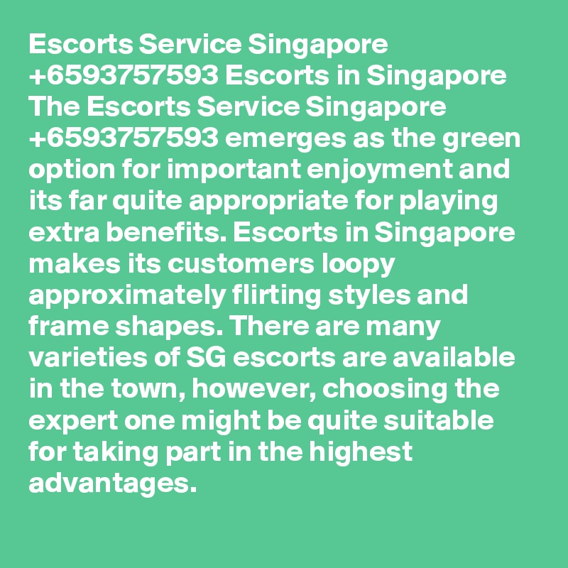 Escorts Service Singapore +6593757593 Escorts in Singapore 
The Escorts Service Singapore     +6593757593 emerges as the green option for important enjoyment and its far quite appropriate for playing extra benefits. Escorts in Singapore makes its customers loopy approximately flirting styles and frame shapes. There are many varieties of SG escorts are available in the town, however, choosing the expert one might be quite suitable for taking part in the highest advantages.      