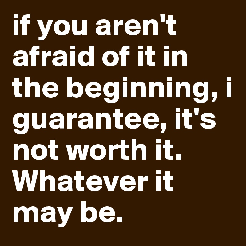 if you aren't afraid of it in the beginning, i guarantee, it's not worth it.
Whatever it may be.