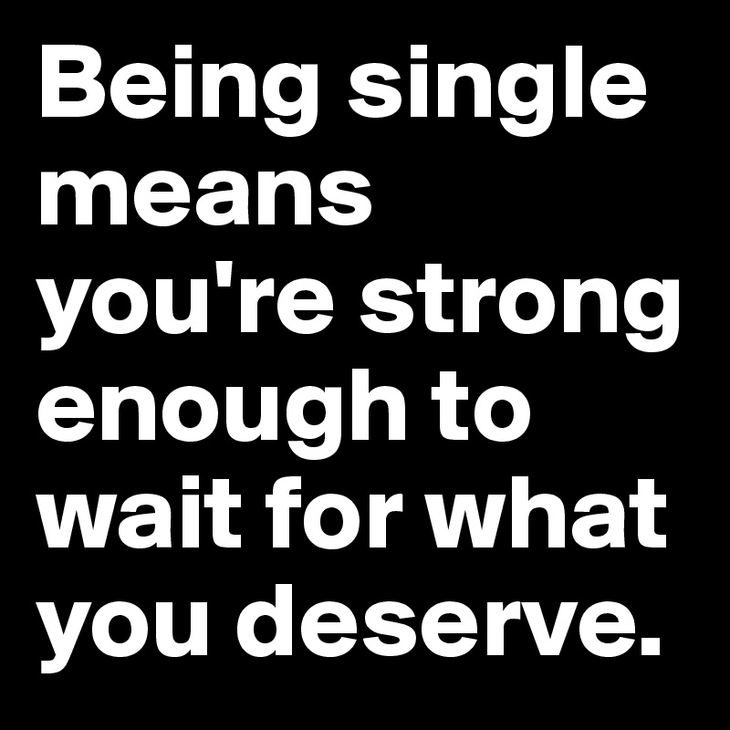 Being single means you're strong enough to wait for what you deserve.