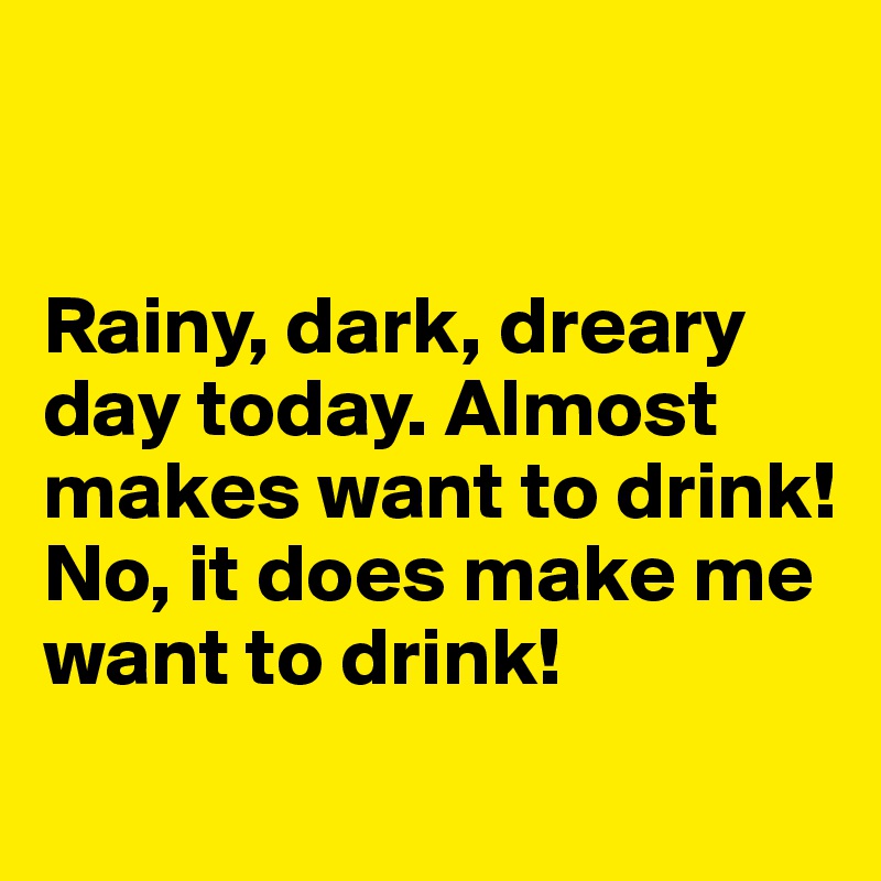 


Rainy, dark, dreary day today. Almost makes want to drink!
No, it does make me want to drink!
