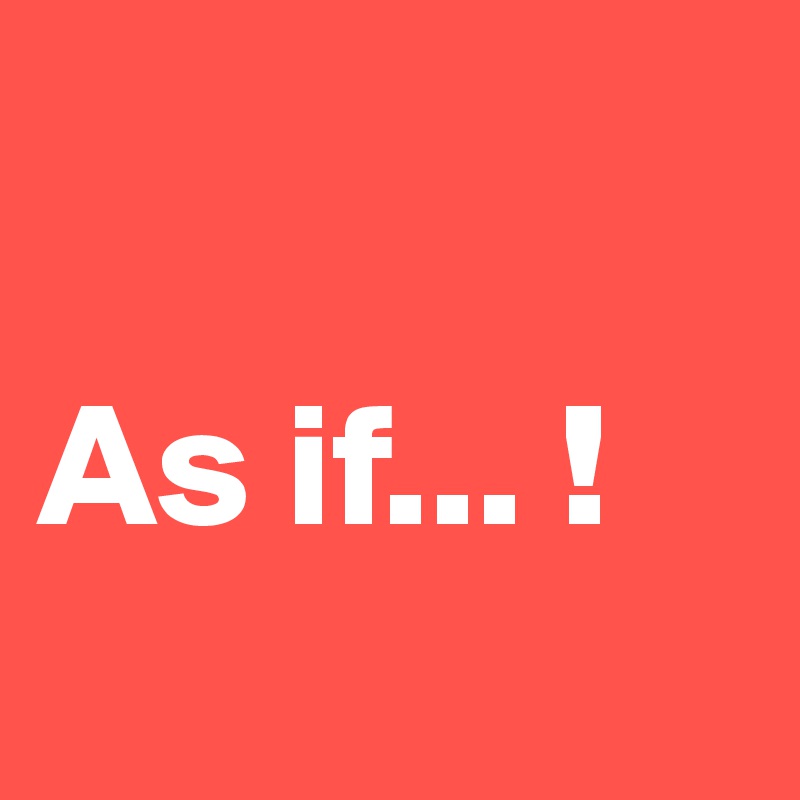 

As if... !
