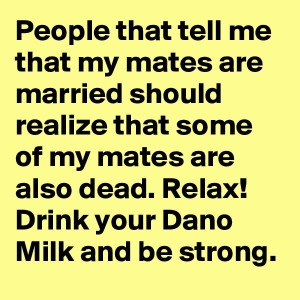 People that tell me that my mates are married should realize that some of my mates are also dead. Relax! Drink your Dano Milk and be strong. 