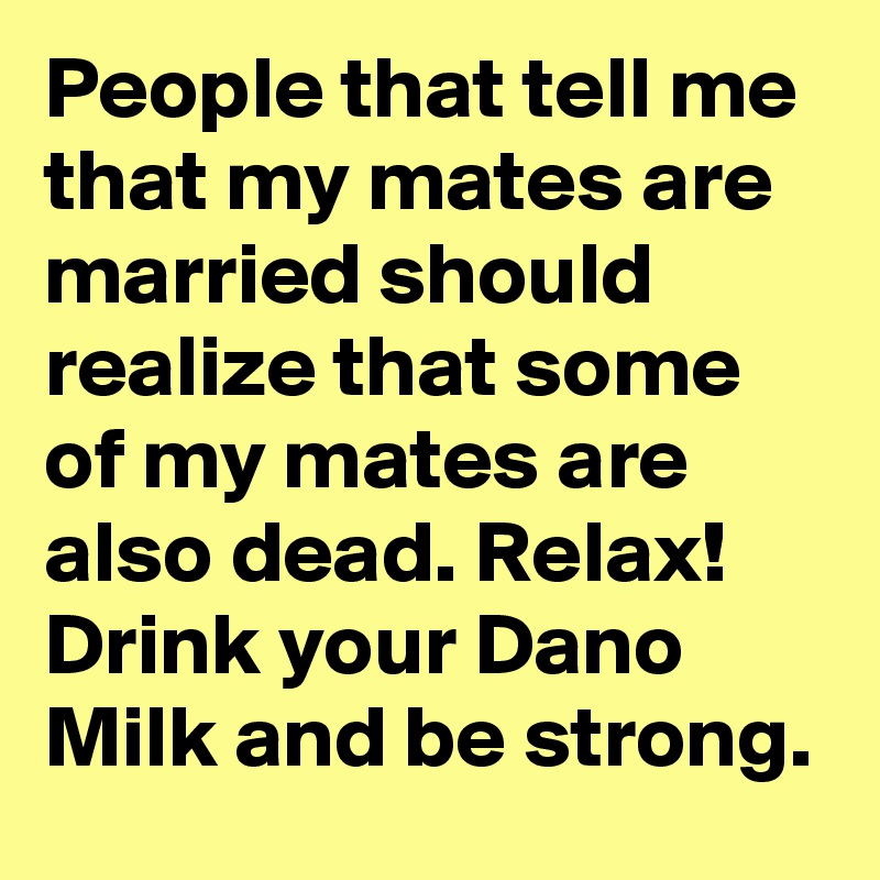 People that tell me that my mates are married should realize that some of my mates are also dead. Relax! Drink your Dano Milk and be strong. 