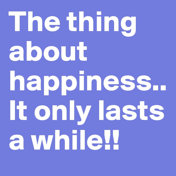 The thing about happiness.. It only lasts a while!!