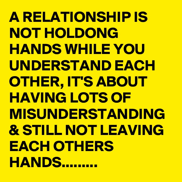 A RELATIONSHIP IS NOT HOLDONG HANDS WHILE YOU UNDERSTAND EACH OTHER, IT'S ABOUT HAVING LOTS OF MISUNDERSTANDING & STILL NOT LEAVING EACH OTHERS HANDS.........