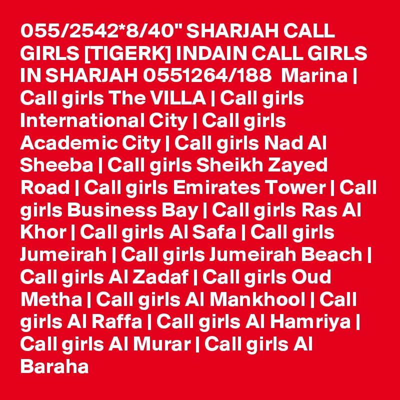 055/2542*8/40" SHARJAH CALL GIRLS [TIGERK] INDAIN CALL GIRLS IN SHARJAH 0551264/188  Marina | Call girls The VILLA | Call girls International City | Call girls Academic City | Call girls Nad Al Sheeba | Call girls Sheikh Zayed Road | Call girls Emirates Tower | Call girls Business Bay | Call girls Ras Al Khor | Call girls Al Safa | Call girls Jumeirah | Call girls Jumeirah Beach | Call girls Al Zadaf | Call girls Oud Metha | Call girls Al Mankhool | Call girls Al Raffa | Call girls Al Hamriya | Call girls Al Murar | Call girls Al Baraha