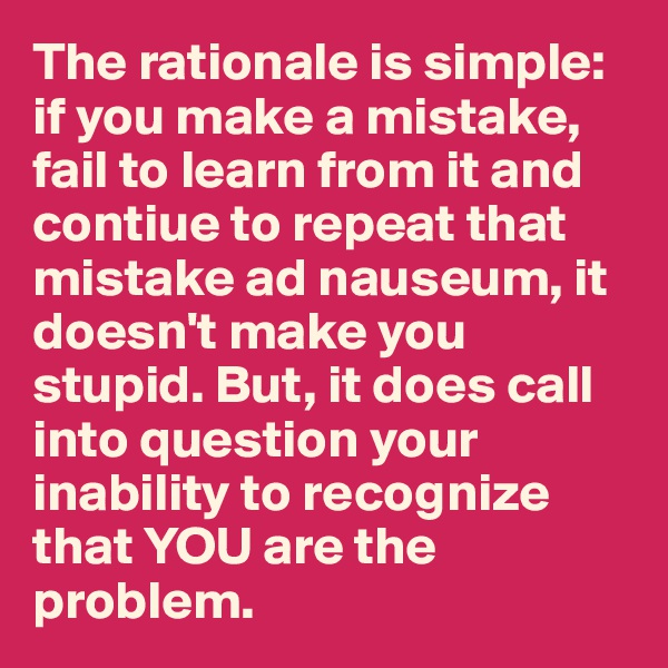 The rationale is simple: if you make a mistake, fail to learn from it and contiue to repeat that mistake ad nauseum, it doesn't make you stupid. But, it does call into question your inability to recognize that YOU are the problem.