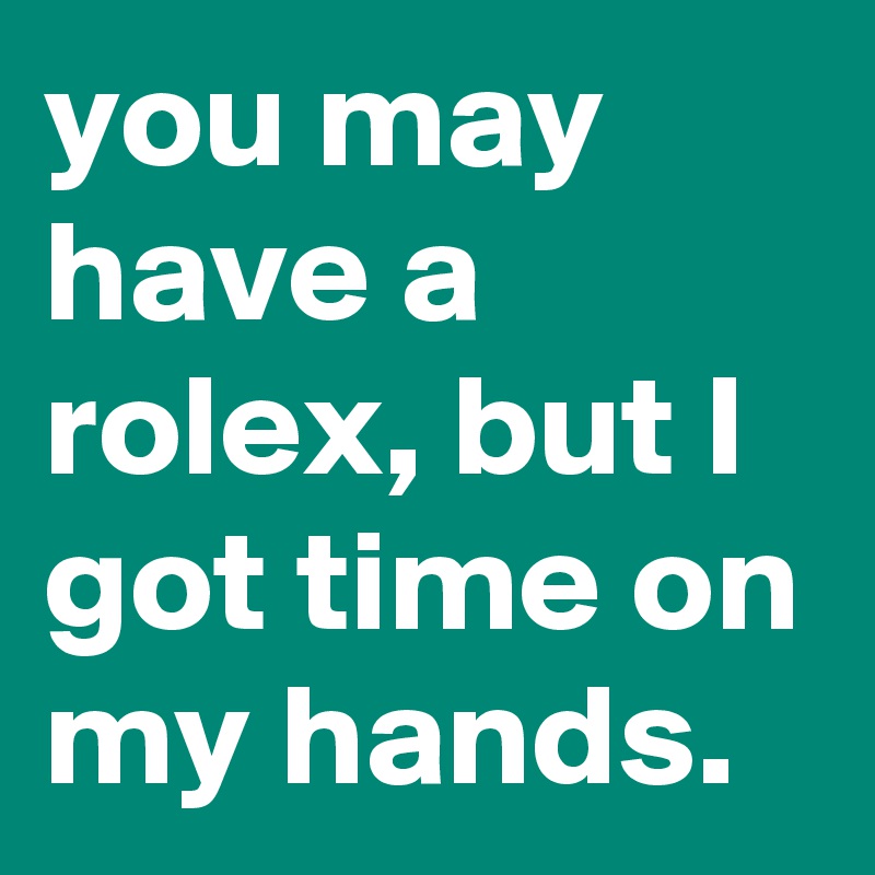 you may have a rolex, but I got time on my hands.