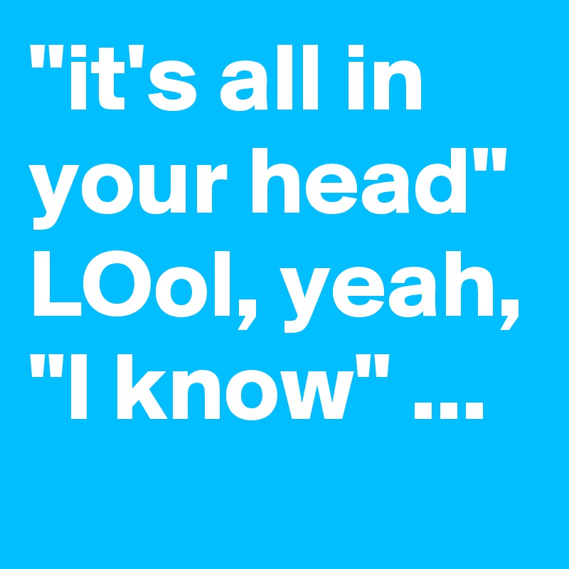 "it's all in your head" LOol, yeah, "I know" ...