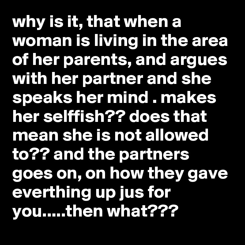 why is it, that when a woman is living in the area of her parents, and argues with her partner and she speaks her mind . makes her selffish?? does that mean she is not allowed to?? and the partners goes on, on how they gave everthing up jus for you.....then what???  