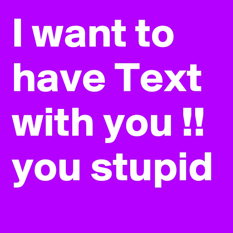 I want to have Text with you !! you stupid  