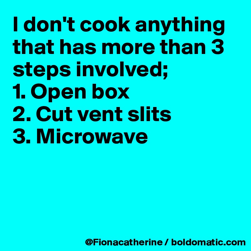 I don't cook anything that has more than 3 steps involved;
1. Open box
2. Cut vent slits
3. Microwave



