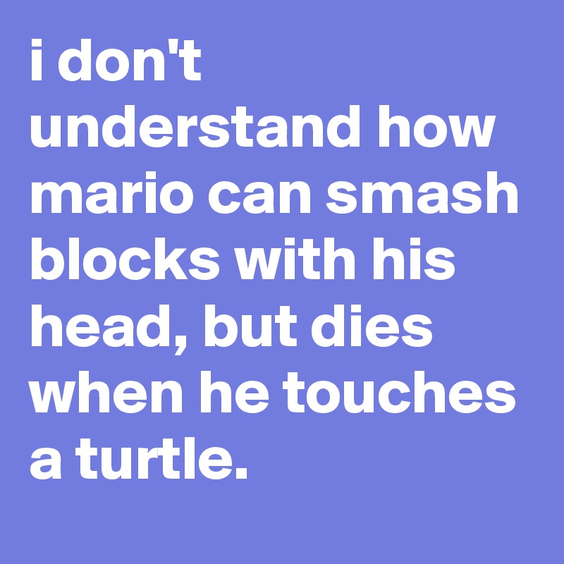 i don't understand how mario can smash blocks with his head, but dies when he touches a turtle.