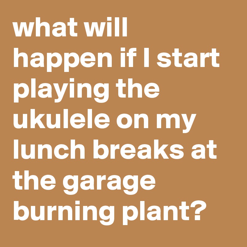 what will happen if I start playing the ukulele on my lunch breaks at the garage burning plant?