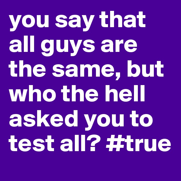 you say that all guys are the same, but who the hell asked you to test all? #true