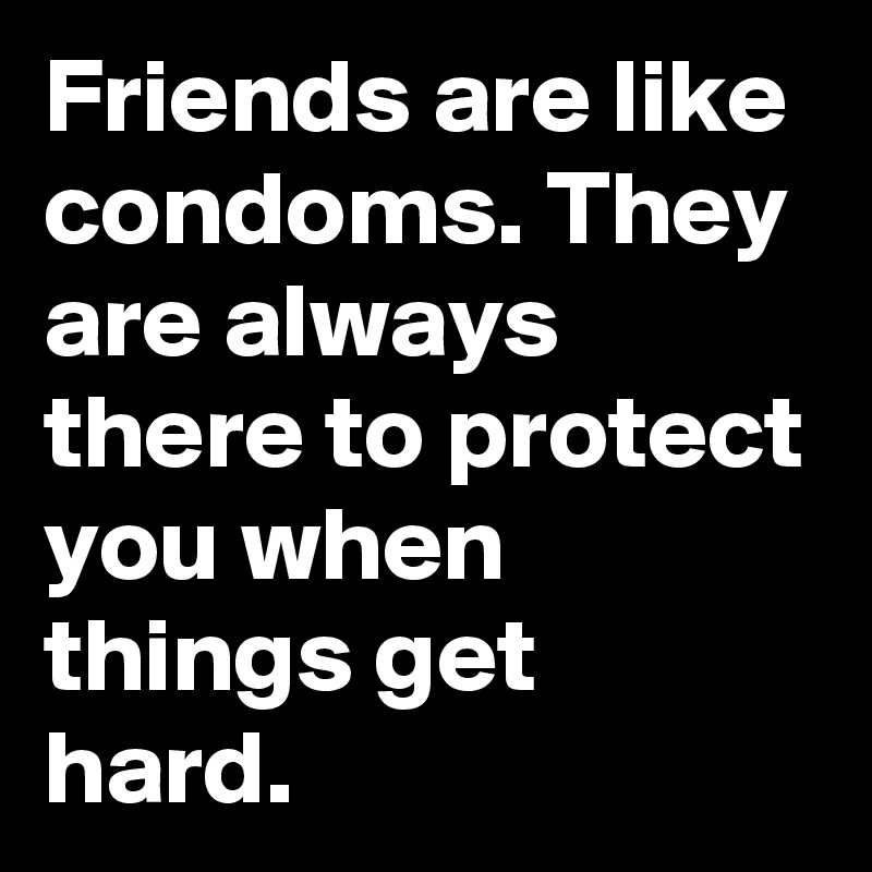 Friends are like condoms. They are always there to protect you when things get hard.