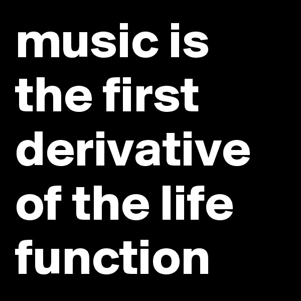 music is the first derivative of the life function