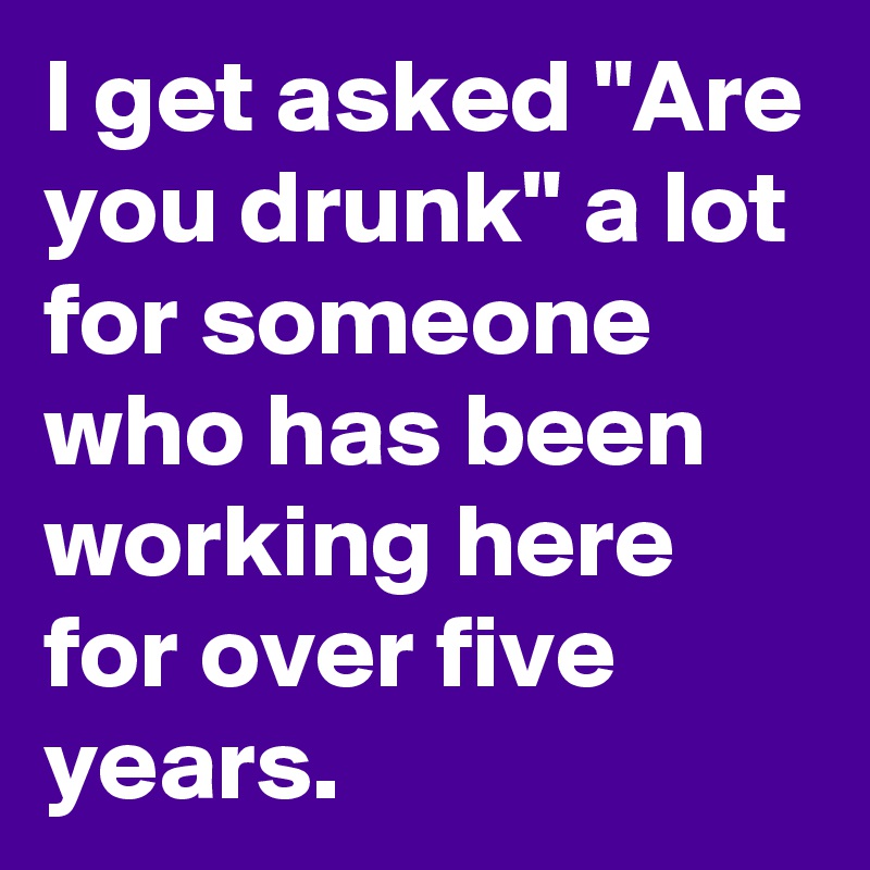 I get asked "Are you drunk" a lot for someone who has been working here for over five years.