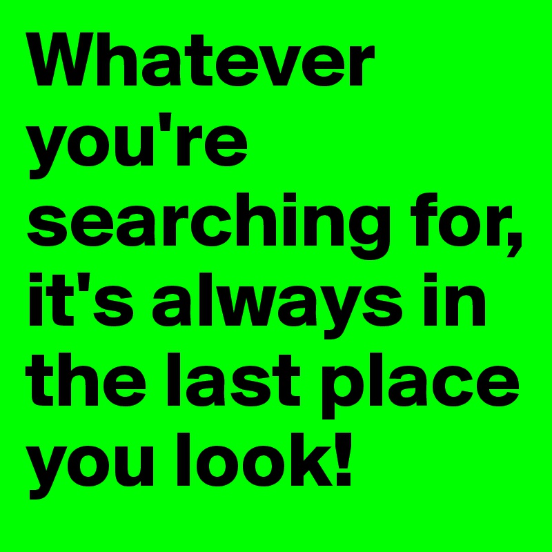Whatever you're searching for, it's always in the last place you look!