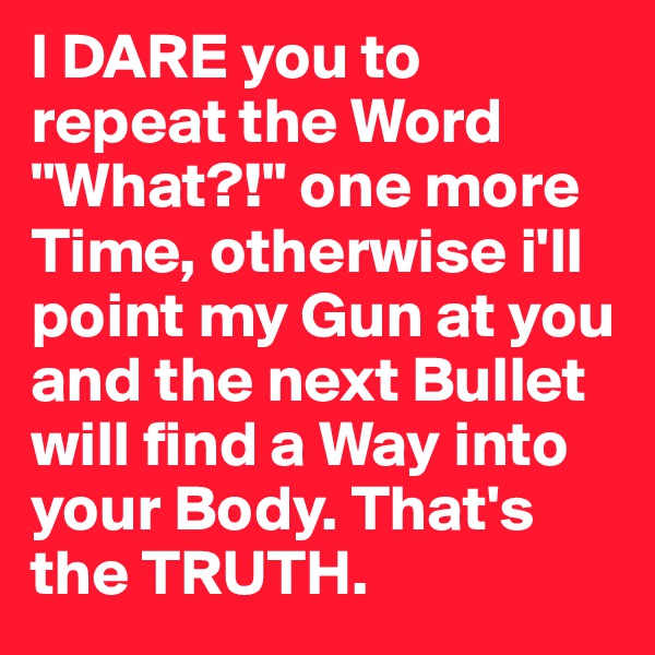 I DARE you to repeat the Word "What?!" one more Time, otherwise i'll point my Gun at you and the next Bullet will find a Way into your Body. That's the TRUTH.