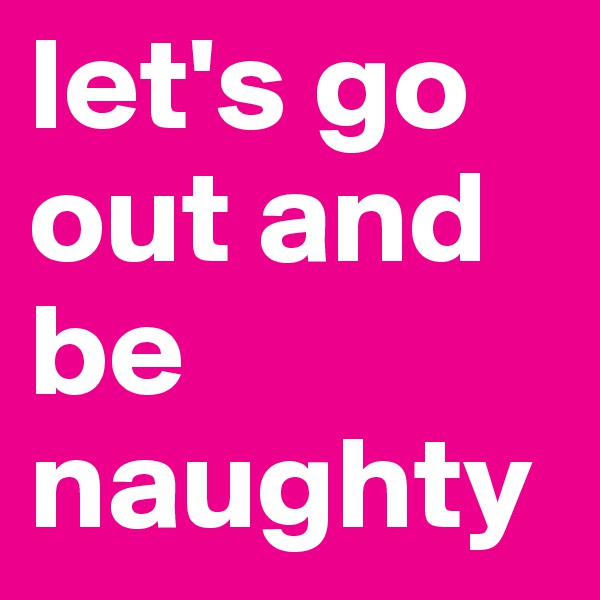 let's go out and be naughty