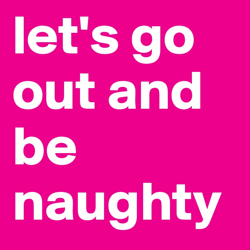 let's go out and be naughty