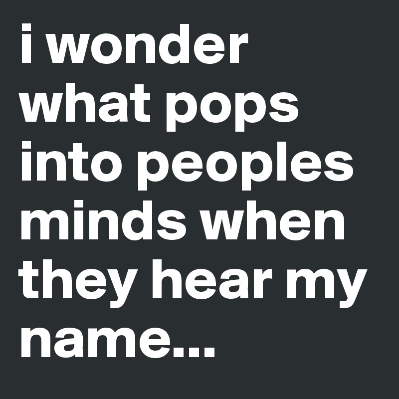 i wonder what pops into peoples minds when they hear my name...