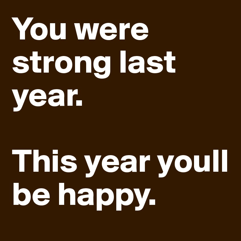 You were strong last year. 

This year youll be happy.