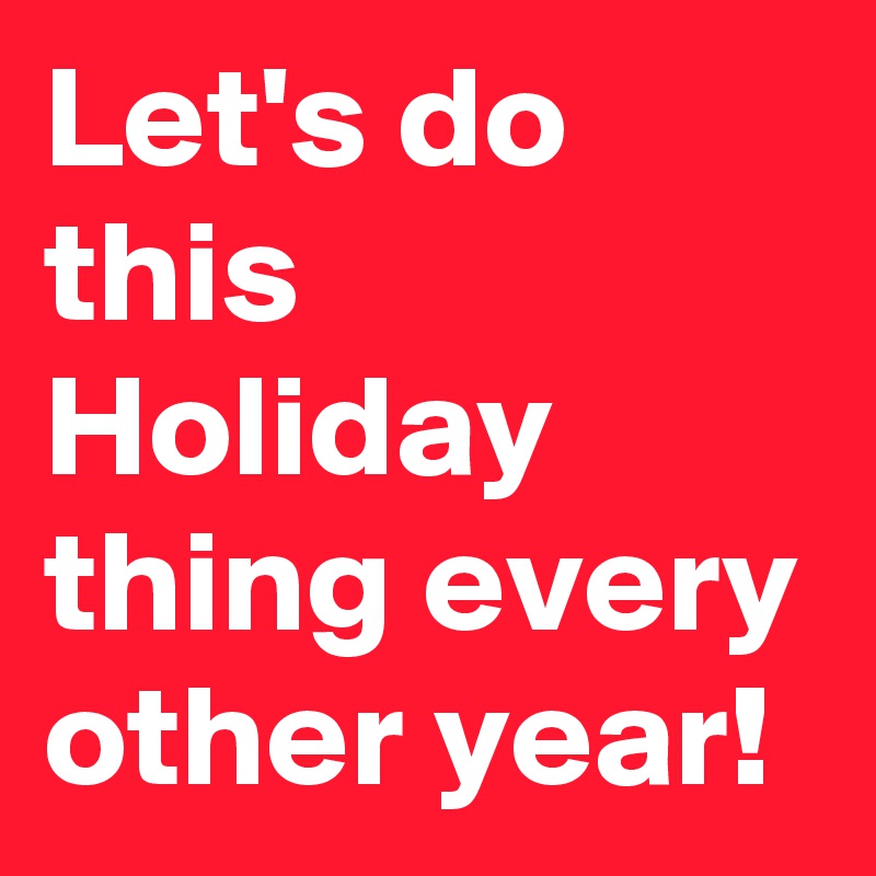 Let's do this Holiday thing every other year!
