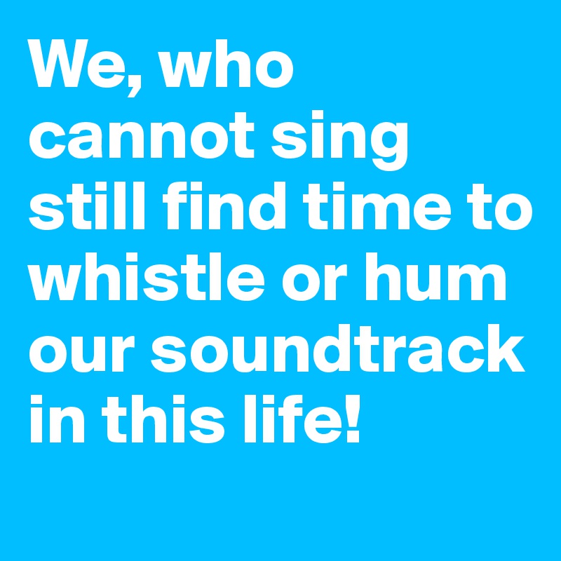 We, who cannot sing still find time to whistle or hum our soundtrack in this life!