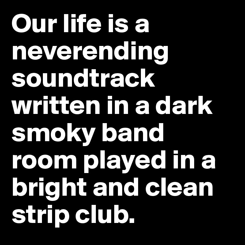 Our life is a neverending soundtrack written in a dark smoky band room played in a bright and clean strip club.