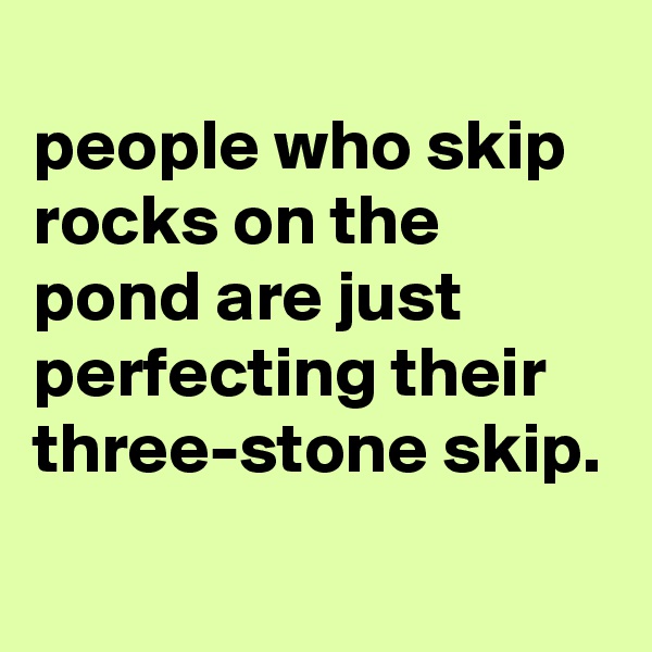 
people who skip rocks on the pond are just perfecting their three-stone skip.
