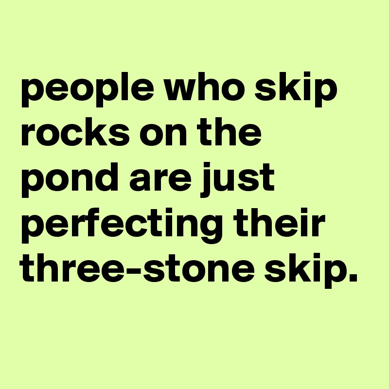 
people who skip rocks on the pond are just perfecting their three-stone skip.
